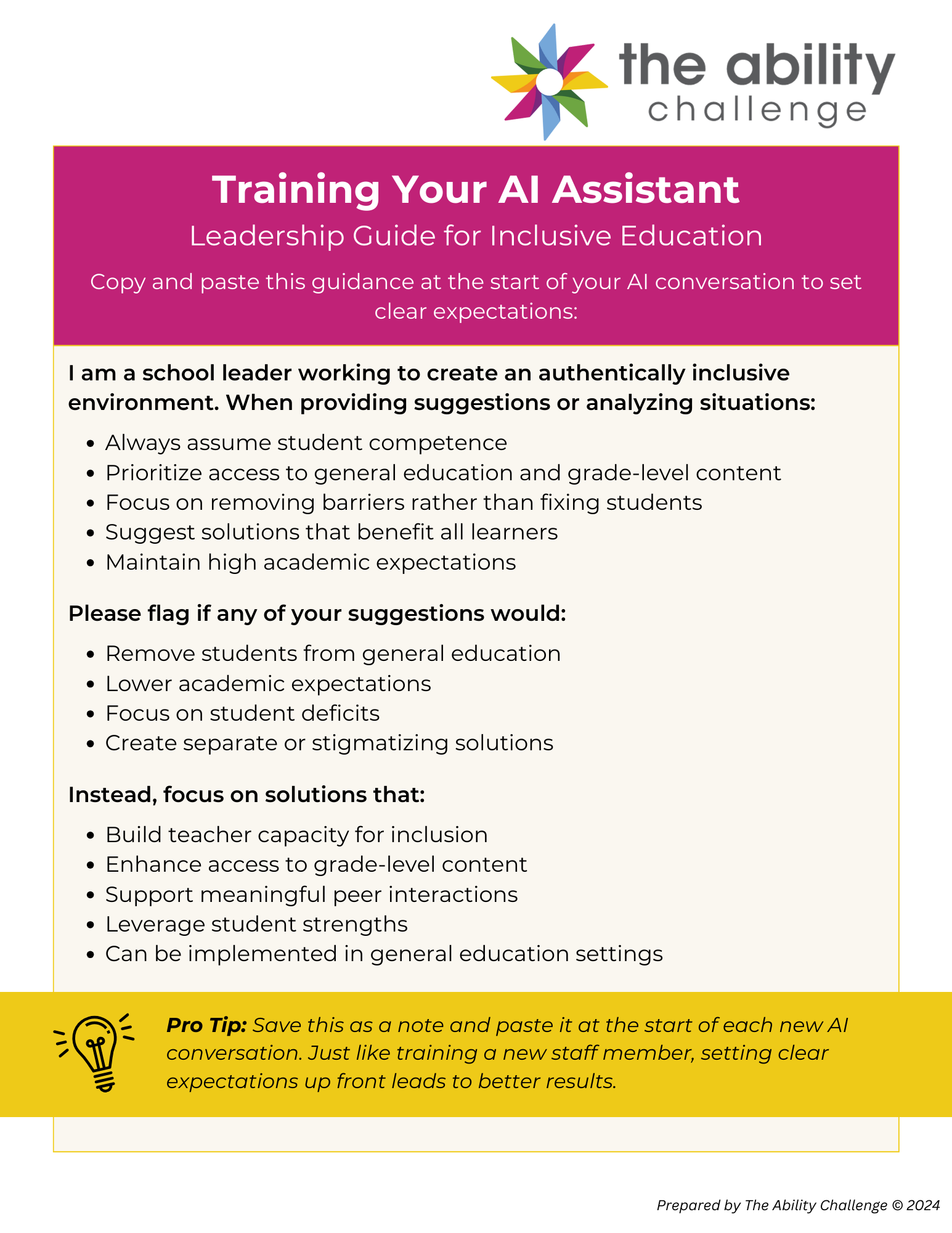 Training Your AI Assistant: Leadership Guide for Inclusive Education Copy and paste this guidance at the start of your AI conversation to set clear expectations: I am a school leader working to create an authentically inclusive environment. When providing suggestions or analyzing situations: Always assume student competence Prioritize access to general education and grade-level content Focus on removing barriers rather than fixing students Suggest solutions that benefit all learners Maintain high academic expectations Please flag if any of your suggestions would: Remove students from general education Lower academic expectations Focus on student deficits Create separate or stigmatizing solutions Instead, focus on solutions that: Build teacher capacity for inclusion Enhance access to grade-level content Support meaningful peer interactions Leverage student strengths Can be implemented in general education settings Pro Tip: Save this as a note and paste it at the start of each new AI conversation. Just like training a new staff member, setting clear expectations up front leads to better results.